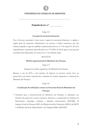 PRESIDÊNCIA DO CONSELHO DE MINISTROS




                           Proposta de Lei n.º


                                        Artigo 16.º

                           Cessação da autonomia financeira

Fica o Governo autorizado a fazer cessar o regime de autonomia financeira e a aplicar o
regime geral de autonomia administrativa aos serviços e fundos autónomos que não
tenham cumprido a regra do equilíbrio orçamental prevista no n.º 1 do artigo 25.º da lei de
enquadramento orçamental, aprovada pela Lei n.º 91/2001, de 20 de agosto, sem que para
tal tenham sido dispensados nos termos do n.º 3 do referido artigo.

                                       SECÇÃO II

                  Modelo organizacional do Ministério das Finanças

                                        Artigo 17.º

               Alteração do modelo organizativo do Ministério das Finanças

Durante o ano de 2013, e sem prejuízo do disposto na presente secção, deve ser
promovida, com caráter experimental, a alteração do modelo organizativo e funcional do
Ministério das Finanças.

                                        Artigo 18.º

     Centralização de atribuições comuns na Secretaria-Geral do Ministério das
                                        Finanças

1 - Transitam para a Secretaria-Geral do Ministério das Finanças as atribuições nos
   domínios da gestão dos recursos humanos, financeiros e patrimoniais do Gabinete de
   Planeamento, Estratégia, Avaliação e Relações Internacionais (GPEARI), da
   Inspeção-Geral de Finanças (IGF), da Direção-Geral do Orçamento (DGO), da DGTF
   e da Direção-Geral da Administração e do Emprego Público (DGAEP).




                                                                                        20
 