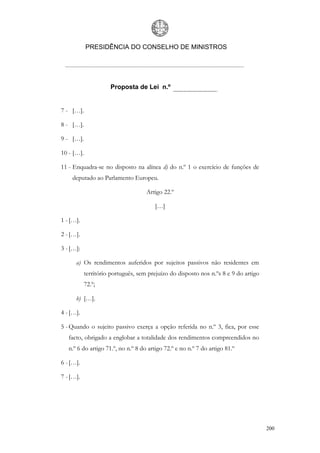 PRESIDÊNCIA DO CONSELHO DE MINISTROS




                      Proposta de Lei n.º


7 - […].

8 - […].

9 - […].

10 - […].

11 - Enquadra-se no disposto na alínea d) do n.º 1 o exercício de funções de
    deputado ao Parlamento Europeu.

                                     Artigo 22.º

                                        […]

1 - […].

2 - […].

3 - […]:

      a) Os rendimentos auferidos por sujeitos passivos não residentes em
            território português, sem prejuízo do disposto nos n.ºs 8 e 9 do artigo
            72.º;

      b) […].

4 - […].

5 - Quando o sujeito passivo exerça a opção referida no n.º 3, fica, por esse
   facto, obrigado a englobar a totalidade dos rendimentos compreendidos no
   n.º 6 do artigo 71.º, no n.º 8 do artigo 72.º e no n.º 7 do artigo 81.º

6 - […].

7 - […].




                                                                                      200
 
