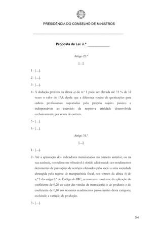 PRESIDÊNCIA DO CONSELHO DE MINISTROS




                    Proposta de Lei n.º


                                    Artigo 25.º

                                        […]

1 - […].

2 - […].

3 - […].

4 - A dedução prevista na alínea a) do n.º 1 pode ser elevada até 75 % de 12
   vezes o valor do IAS, desde que a diferença resulte de quotizações para
   ordens   profissionais     suportadas     pelo   próprio   sujeito    passivo   e
   indispensáveis   ao      exercício   da    respetiva   atividade     desenvolvida
   exclusivamente por conta de outrem.

5 - […].

6 - […].

                                    Artigo 31.º

                                        […]

1 - […].

2 - Até a aprovação dos indicadores mencionados no número anterior, ou na
   sua ausência, o rendimento tributável é obtido adicionando aos rendimentos
   decorrentes de prestações de serviços efetuados pelo sócio a uma sociedade
   abrangida pelo regime de transparência fiscal, nos termos da alínea b) do
   n.º 1 do artigo 6.º do Código do IRC, o montante resultante da aplicação do
   coeficiente de 0,20 ao valor das vendas de mercadorias e de produtos e do
   coeficiente de 0,80 aos restantes rendimentos provenientes desta categoria,
   excluindo a variação de produção.

3 - […].



                                                                                       201
 