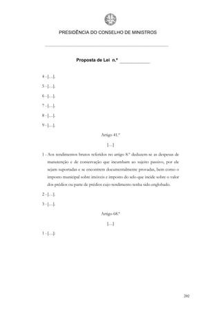 PRESIDÊNCIA DO CONSELHO DE MINISTROS




                   Proposta de Lei n.º


4 - […].

5 - […].

6 - […].

7 - […].

8 - […].

9 - […].

                                 Artigo 41.º

                                    […]

1 - Aos rendimentos brutos referidos no artigo 8.º deduzem-se as despesas de
   manutenção e de conservação que incumbam ao sujeito passivo, por ele
   sejam suportadas e se encontrem documentalmente provadas, bem como o
   imposto municipal sobre imóveis e imposto do selo que incide sobre o valor
   dos prédios ou parte de prédios cujo rendimento tenha sido englobado.

2 - […].

3 - […].

                                 Artigo 68.º

                                    […]

1 - […]:




                                                                                202
 
