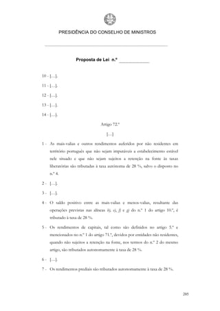 PRESIDÊNCIA DO CONSELHO DE MINISTROS




                   Proposta de Lei n.º


10 - […].

11 - […].

12 - […].

13 - […].

14 - […].

                                 Artigo 72.º

                                    […]

1 - As mais-valias e outros rendimentos auferidos por não residentes em
    território português que não sejam imputáveis a estabelecimento estável
    nele situado e que não sejam sujeitos a retenção na fonte às taxas
    liberatórias são tributadas à taxa autónoma de 28 %, salvo o disposto no
    n.º 4.

2 - […].

3 - […].

4 - O saldo positivo entre as mais-valias e menos-valias, resultante das
    operações previstas nas alíneas b), e), f) e g) do n.º 1 do artigo 10.º, é
    tributado à taxa de 28 %.

5 - Os rendimentos de capitais, tal como são definidos no artigo 5.º e
    mencionados no n.º 1 do artigo 71.º, devidos por entidades não residentes,
    quando não sujeitos a retenção na fonte, nos termos do n.º 2 do mesmo
    artigo, são tributados autonomamente à taxa de 28 %.

6 - […].

7 - Os rendimentos prediais são tributados autonomamente à taxa de 28 %.




                                                                                 205
 