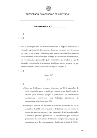 PRESIDÊNCIA DO CONSELHO DE MINISTROS




                      Proposta de Lei n.º


2 - […].

3 - […].



4 - Para os efeitos previstos nos números anteriores, as despesas de educação e
   formação suportadas só são dedutíveis desde que prestadas, respetivamente,
   por estabelecimentos de ensino integrados no sistema nacional de educação
   ou reconhecidos como tendo fins análogos pelos ministérios competentes,
   ou por entidades reconhecidas pelos ministérios que tutelam a área da
   formação profissional e, relativamente às últimas, apenas na parte em que
   não tenham sido consideradas como encargo da categoria B.

5 - […].

                                     Artigo 85.º

                                         […]

1 - […]:

      a) Juros de dívidas, por contratos celebrados até 31 de dezembro de
           2011, contraídas com a aquisição, construção ou beneficiação de
           imóveis para habitação própria e permanente ou arrendamento
           devidamente     comprovado       para   habitação    permanente     do
           arrendatário, até ao limite de € 296;

      b) Prestações devidas em resultado de contratos celebrados até 31 de
           dezembro de 2011 com cooperativas de habitação ou no âmbito do
           regime de compras em grupo, para a aquisição de imóveis destinados
           a habitação própria e permanente ou arrendamento para habitação
           permanente do arrendatário, devidamente comprovadas, na parte que
           respeitem a juros das correspondentes dívidas, até ao limite de € 296;



                                                                                    208
 