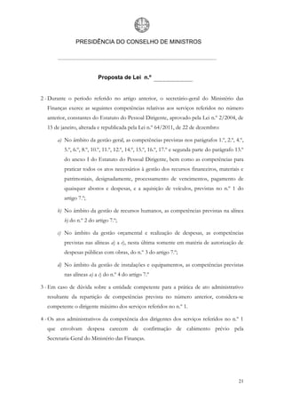 PRESIDÊNCIA DO CONSELHO DE MINISTROS




                          Proposta de Lei n.º


2 - Durante o período referido no artigo anterior, o secretário-geral do Ministério das
  Finanças exerce as seguintes competências relativas aos serviços referidos no número
  anterior, constantes do Estatuto do Pessoal Dirigente, aprovado pela Lei n.º 2/2004, de
  15 de janeiro, alterada e republicada pela Lei n.º 64/2011, de 22 de dezembro:

       a) No âmbito da gestão geral, as competências previstas nos parágrafos 1.º, 2.º, 4.º,
          5.º, 6.º, 8.º, 10.º, 11.º, 12.º, 14.º, 15.º, 16.º, 17.º e segunda parte do parágrafo 13.º
          do anexo I do Estatuto do Pessoal Dirigente, bem como as competências para
          praticar todos os atos necessários à gestão dos recursos financeiros, materiais e
          patrimoniais, designadamente, processamento de vencimentos, pagamento de
          quaisquer abonos e despesas, e a aquisição de veículos, previstas no n.º 1 do
          artigo 7.º;

       b) No âmbito da gestão de recursos humanos, as competências previstas na alínea
          b) do n.º 2 do artigo 7.º;

       c) No âmbito da gestão orçamental e realização de despesas, as competências
          previstas nas alíneas a) a e), nesta última somente em matéria de autorização de
          despesas públicas com obras, do n.º 3 do artigo 7.º;

       d) No âmbito da gestão de instalações e equipamentos, as competências previstas
          nas alíneas a) a c) do n.º 4 do artigo 7.º

3 - Em caso de dúvida sobre a entidade competente para a prática de ato administrativo
  resultante da repartição de competências prevista no número anterior, considera-se
  competente o dirigente máximo dos serviços referidos no n.º 1.

4 - Os atos administrativos da competência dos dirigentes dos serviços referidos no n.º 1
  que envolvam despesa carecem de confirmação de cabimento prévio pela
  Secretaria-Geral do Ministério das Finanças.




                                                                                                21
 