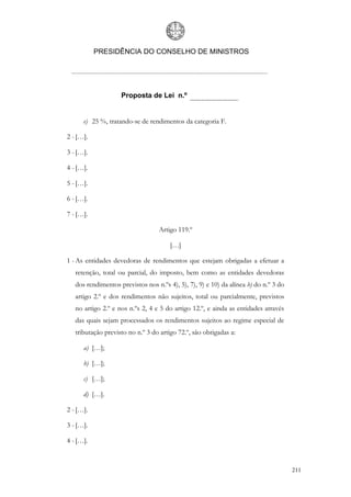 PRESIDÊNCIA DO CONSELHO DE MINISTROS




                    Proposta de Lei n.º


      e) 25 %, tratando-se de rendimentos da categoria F.

2 - […].

3 - […].

4 - […].

5 - […].

6 - […].

7 - […].

                                   Artigo 119.º

                                       […]

1 - As entidades devedoras de rendimentos que estejam obrigadas a efetuar a
   retenção, total ou parcial, do imposto, bem como as entidades devedoras
   dos rendimentos previstos nos n.ºs 4), 5), 7), 9) e 10) da alínea b) do n.º 3 do
   artigo 2.º e dos rendimentos não sujeitos, total ou parcialmente, previstos
   no artigo 2.º e nos n.ºs 2, 4 e 5 do artigo 12.º, e ainda as entidades através
   das quais sejam processados os rendimentos sujeitos ao regime especial de
   tributação previsto no n.º 3 do artigo 72.º, são obrigadas a:

      a) […];

      b) […];

      c) […];

      d) […].

2 - […].

3 - […].

4 - […].



                                                                                      211
 