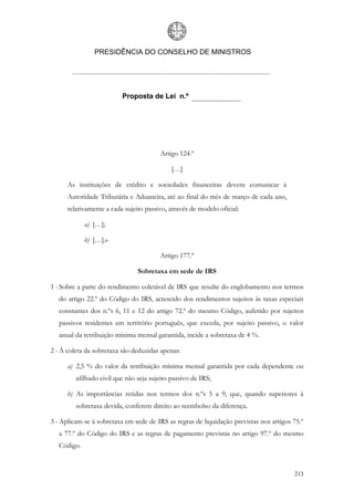 PRESIDÊNCIA DO CONSELHO DE MINISTROS




                          Proposta de Lei n.º




                                        Artigo 124.º

                                             […]

      As instituições de crédito e sociedades financeiras devem comunicar à
      Autoridade Tributária e Aduaneira, até ao final do mês de março de cada ano,
      relativamente a cada sujeito passivo, através de modelo oficial:

             a) […];

             b) […].»

                                        Artigo 177.º

                                Sobretaxa em sede de IRS

1 - Sobre a parte do rendimento coletável de IRS que resulte do englobamento nos termos
   do artigo 22.º do Código do IRS, acrescido dos rendimentos sujeitos às taxas especiais
   constantes dos n.ºs 6, 11 e 12 do artigo 72.º do mesmo Código, auferido por sujeitos
   passivos residentes em território português, que exceda, por sujeito passivo, o valor
   anual da retribuição mínima mensal garantida, incide a sobretaxa de 4 %.

2 - À coleta da sobretaxa são deduzidas apenas:

      a) 2,5 % do valor da retribuição mínima mensal garantida por cada dependente ou
         afilhado civil que não seja sujeito passivo de IRS;

      b) As importâncias retidas nos termos dos n.ºs 5 a 9, que, quando superiores à
         sobretaxa devida, conferem direito ao reembolso da diferença.

3 - Aplicam-se à sobretaxa em sede de IRS as regras de liquidação previstas nos artigos 75.º
   a 77.º do Código do IRS e as regras de pagamento previstas no artigo 97.º do mesmo
   Código.


                                                                                        213
 