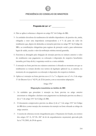 PRESIDÊNCIA DO CONSELHO DE MINISTROS




                          Proposta de Lei n.º


4 - Não se aplica à sobretaxa o disposto no artigo 95.º do Código do IRS.

5 - As entidades devedoras de rendimentos de trabalho dependente e de pensões são, ainda,
   obrigadas a reter uma importância correspondente a 4 % da parte do valor do
   rendimento que, depois de deduzidas as retenções previstas no artigo 99.º do Código do
   IRS e as contribuições obrigatórias para regimes de proteção social e para subsistemas
   legais de saúde, exceda o valor da retribuição mínima mensal garantida.

6 - Encontra-se abrangido pela obrigação de retenção prevista no número anterior o valor
   do rendimento cujo pagamento ou colocação à disposição do respetivo beneficiário
   incumba, por força da lei, à segurança social ou a outra entidade.

7 - A retenção na fonte prevista nos números anteriores é efetuada no momento em que os
   rendimentos se tornam devidos nos termos da legislação aplicável ou, se anterior, no
   momento do seu pagamento ou colocação à disposição dos respetivos titulares.

8 - Aplica-se à retenção na fonte prevista nos n.ºs 5 a 7 o disposto nos n.ºs 4 e 5 do artigo
   3.º do Decreto-Lei n.º 42/91, de 22 de janeiro, com as necessárias adaptações.

                                        Artigo 178.º

                       Disposições transitórias no âmbito do IRS

1 - As entidades que procedam à retenção na fonte prevista no artigo anterior
    encontram-se obrigadas a declarar esses pagamentos na declaração prevista na alínea c)
    do n.º 1 do artigo 119.º do Código do IRS.

2 - O documento comprovativo previsto na alínea b) do n.º 1 do artigo 119.º do Código
    do IRS deve conter menção dos montantes da retenção na fonte efetuada ao abrigo do
    artigo anterior.

3 - A receita da sobretaxa reverte integralmente para o Orçamento do Estado, nos termos
    dos artigos 10.º-A, 10.º-B e 88.º da lei de enquadramento orçamental, aprovada pela
    Lei n.º 91/2001, de 20 de agosto.



                                                                                         214
 