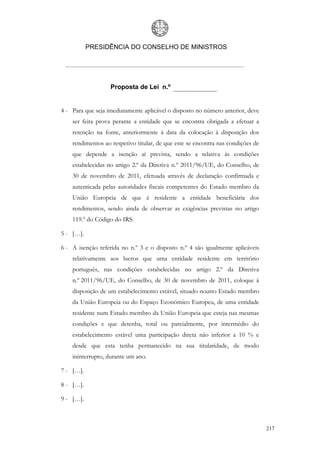 PRESIDÊNCIA DO CONSELHO DE MINISTROS




                   Proposta de Lei n.º


4 - Para que seja imediatamente aplicável o disposto no número anterior, deve
    ser feita prova perante a entidade que se encontra obrigada a efetuar a
    retenção na fonte, anteriormente à data da colocação à disposição dos
    rendimentos ao respetivo titular, de que este se encontra nas condições de
    que depende a isenção aí prevista, sendo a relativa às condições
    estabelecidas no artigo 2.º da Diretiva n.º 2011/96/UE, do Conselho, de
    30 de novembro de 2011, efetuada através de declaração confirmada e
    autenticada pelas autoridades fiscais competentes do Estado membro da
    União Europeia de que é residente a entidade beneficiária dos
    rendimentos, sendo ainda de observar as exigências previstas no artigo
    119.º do Código do IRS.

5 - […].

6 - A isenção referida no n.º 3 e o disposto n.º 4 são igualmente aplicáveis
    relativamente aos lucros que uma entidade residente em território
    português, nas condições estabelecidas no artigo 2.º da Diretiva
    n.º 2011/96/UE, do Conselho, de 30 de novembro de 2011, coloque à
    disposição de um estabelecimento estável, situado noutro Estado membro
    da União Europeia ou do Espaço Económico Europeu, de uma entidade
    residente num Estado membro da União Europeia que esteja nas mesmas
    condições e que detenha, total ou parcialmente, por intermédio do
    estabelecimento estável uma participação direta não inferior a 10 % e
    desde que esta tenha permanecido na sua titularidade, de modo
    ininterrupto, durante um ano.

7 - […].

8 - […].

9 - […].



                                                                                 217
 