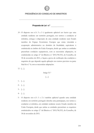 PRESIDÊNCIA DO CONSELHO DE MINISTROS




                   Proposta de Lei n.º


10 - O disposto nos n.ºs 3 a 5 é igualmente aplicável aos lucros que uma
    entidade residente em território português, nos termos e condições aí
    referidos, coloque à disposição de uma entidade residente num Estado
    membro do Espaço Económico Europeu que esteja vinculada a
    cooperação administrativa no domínio da fiscalidade, equivalente à
    estabelecida no âmbito da União Europeia, desde que ambas as entidades
    preencham condições equiparáveis, com as necessárias adaptações, às
    estabelecidas no artigo 2.º da Diretiva n.º 2011/96/UE, do Conselho, de
    30 de novembro de 2011, e façam a prova da verificação das condições e
    requisitos de que depende aquela aplicação nos termos previstos na parte
    final do n.º 4, com as necessárias adaptações.

11 - […].

                                  Artigo 51.º

                                     […]

1 - […].

2 - […].

3 - […].

4 - […].

5 - O disposto nos n.ºs 1 e 2 é também aplicável quando uma entidade
    residente em território português detenha uma participação, nos termos e
    condições aí referidos, em entidade residente noutro Estado membro da
    União Europeia, desde que ambas as entidades preencham os requisitos
    estabelecidos no artigo 2.º da Diretiva n.º 2011/96/UE, do Conselho, de
    30 de novembro de 2011.




                                                                               218
 