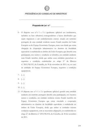 PRESIDÊNCIA DO CONSELHO DE MINISTROS




                    Proposta de Lei n.º


6 - O disposto nos n.ºs 1 e 5 é igualmente aplicável aos rendimentos,
    incluídos na base tributável, correspondentes a lucros distribuídos que
    sejam imputáveis a um estabelecimento estável, situado em território
    português, de uma entidade residente noutro Estado membro da União
    Europeia ou do Espaço Económico Europeu, neste caso desde que exista
    obrigação de cooperação administrativa no domínio da fiscalidade
    equivalente à estabelecida no âmbito da União Europeia, que detenha uma
    participação, nos termos e condições aí referidos, em entidade residente
    num Estado membro, desde que ambas essas entidades preencham os
    requisitos e condições estabelecidas no artigo 2.º da Diretiva
    n.º 2011/96/UE, do Conselho, de 30 de novembro de 2011, ou, no caso
    de entidades do Espaço Económico Europeu, requisitos e condições
    equiparáveis.

7 - […].

8 - […].

9 - […].

10 - […].

11 - O disposto nos n.ºs 1 e 2 é igualmente aplicável quando uma entidade
    residente em território português detenha uma participação, nos mesmos
    termos e condições, em entidade residente noutro Estado membro do
    Espaço Económico Europeu que esteja vinculado a cooperação
    administrativa no domínio da fiscalidade equivalente à estabelecida no
    âmbito da União Europeia, desde que ambas as entidades reúnam
    condições equiparáveis, com as necessárias adaptações, às estabelecidas no
    artigo 2.º da Diretiva n.º 2011/96/UE, do Conselho, de 30 de novembro
    de 2011.



                                                                                 219
 