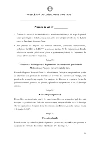 PRESIDÊNCIA DO CONSELHO DE MINISTROS




                          Proposta de Lei n.º


5 - É criado no âmbito da Secretaria-Geral do Ministério das Finanças um mapa de pessoal
   único que integra os trabalhadores pertencentes aos serviços referidos no n.º 1, bem
   como os da referida Secretaria-Geral.

6 - Sem prejuízo do disposto nos números anteriores, constituem, respetivamente,
   atribuições da DGO e da DGTF, a gestão do capítulo 70 do Orçamento do Estado
   relativo aos recursos próprios europeus e a gestão do capítulo 60 do Orçamento do
   Estado relativo a despesas excecionais.

                                           Artigo 19.º

     Transferência de competência de gestão dos orçamentos dos gabinetes do
                    Ministério das Finanças para a Secretaria-Geral

É transferida para a Secretaria-Geral do Ministério das Finanças a competência de gestão
do orçamento dos gabinetes dos membros do Governo do Ministério das Finanças, sem
prejuízo das competências próprias dos membros do Governo e respetivos chefes do
gabinete relativas à gestão do seu gabinete, aplicando-se o disposto nos n.ºs 4 e 5 do artigo
anterior.

                                           Artigo 20.º

                                Consolidação orçamental

Fica o Governo autorizado, através do membro do Governo responsável pela área das
finanças, a operacionalizar a fusão dos orçamentos dos serviços referidos no n.º 1 do artigo
18.º no orçamento da Secretaria-Geral do Ministério das Finanças, a qual é efetuada no dia
1 de janeiro de 2013.

                                           Artigo 21.º

                                    Operacionalização

Para efeitos de operacionalização do disposto na presente secção, o Governo promove a
adaptação das estruturas dos serviços referidos no n.º 1 do artigo 18.º


                                                                                          22
 