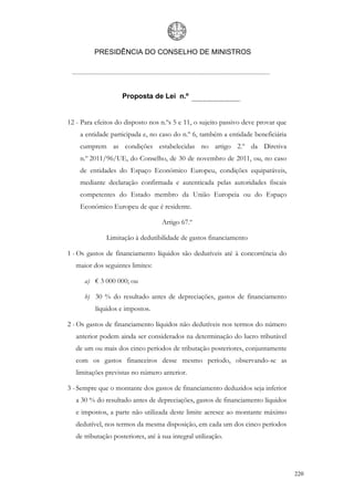 PRESIDÊNCIA DO CONSELHO DE MINISTROS




                     Proposta de Lei n.º


12 - Para efeitos do disposto nos n.ºs 5 e 11, o sujeito passivo deve provar que
    a entidade participada e, no caso do n.º 6, também a entidade beneficiária
    cumprem as condições estabelecidas no artigo 2.º da Diretiva
    n.º 2011/96/UE, do Conselho, de 30 de novembro de 2011, ou, no caso
    de entidades do Espaço Económico Europeu, condições equiparáveis,
    mediante declaração confirmada e autenticada pelas autoridades fiscais
    competentes do Estado membro da União Europeia ou do Espaço
    Económico Europeu de que é residente.

                                    Artigo 67.º

              Limitação à dedutibilidade de gastos financiamento

1 - Os gastos de financiamento líquidos são dedutíveis até à concorrência do
   maior dos seguintes limites:

      a) € 3 000 000; ou

      b) 30 % do resultado antes de depreciações, gastos de financiamento
          líquidos e impostos.

2 - Os gastos de financiamento líquidos não dedutíveis nos termos do número
   anterior podem ainda ser considerados na determinação do lucro tributável
   de um ou mais dos cinco períodos de tributação posteriores, conjuntamente
   com os gastos financeiros desse mesmo período, observando-se as
   limitações previstas no número anterior.

3 - Sempre que o montante dos gastos de financiamento deduzidos seja inferior
   a 30 % do resultado antes de depreciações, gastos de financiamento líquidos
   e impostos, a parte não utilizada deste limite acresce ao montante máximo
   dedutível, nos termos da mesma disposição, em cada um dos cinco períodos
   de tributação posteriores, até à sua integral utilização.




                                                                                   220
 
