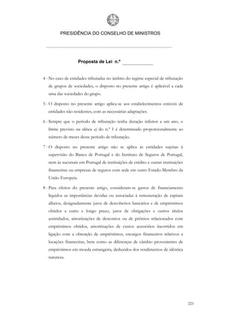 PRESIDÊNCIA DO CONSELHO DE MINISTROS




                     Proposta de Lei n.º


4 - No caso de entidades tributadas no âmbito do regime especial de tributação
   de grupos de sociedades, o disposto no presente artigo é aplicável a cada
   uma das sociedades do grupo.

5 - O disposto no presente artigo aplica-se aos estabelecimentos estáveis de
   entidades não residentes, com as necessárias adaptações.

6 - Sempre que o período de tributação tenha duração inferior a um ano, o
   limite previsto na alínea a) do n.º 1 é determinado proporcionalmente ao
   número de meses desse período de tributação.

7 - O disposto no presente artigo não se aplica às entidades sujeitas à
   supervisão do Banco de Portugal e do Instituto de Seguros de Portugal,
   nem às sucursais em Portugal de instituições de crédito e outras instituições
   financeiras ou empresas de seguros com sede em outro Estado-Membro da
   União Europeia.

8 - Para efeitos do presente artigo, consideram-se gastos de financiamento
   líquidos as importâncias devidas ou associadas à remuneração de capitais
   alheios, designadamente juros de descobertos bancários e de empréstimos
   obtidos a curto e longo prazo, juros de obrigações e outros títulos
   assimilados, amortizações de descontos ou de prémios relacionados com
   empréstimos obtidos, amortizações de custos acessórios incorridos em
   ligação com a obtenção de empréstimos, encargos financeiros relativos a
   locações financeiras, bem como as diferenças de câmbio provenientes de
   empréstimos em moeda estrangeira, deduzidos dos rendimentos de idêntica
   natureza.




                                                                                   221
 