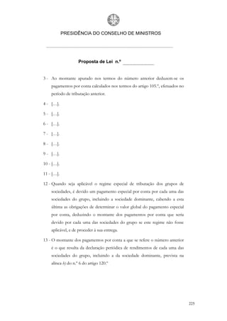 PRESIDÊNCIA DO CONSELHO DE MINISTROS




                    Proposta de Lei n.º


3 - Ao montante apurado nos termos do número anterior deduzem-se os
    pagamentos por conta calculados nos termos do artigo 105.º, efetuados no
    período de tributação anterior.

4 - […].

5 - […].

6 - […].

7 - […].

8 - […].

9 - […].

10 - […].

11 - […].

12 - Quando seja aplicável o regime especial de tributação dos grupos de
    sociedades, é devido um pagamento especial por conta por cada uma das
    sociedades do grupo, incluindo a sociedade dominante, cabendo a esta
    última as obrigações de determinar o valor global do pagamento especial
    por conta, deduzindo o montante dos pagamentos por conta que seria
    devido por cada uma das sociedades do grupo se este regime não fosse
    aplicável, e de proceder à sua entrega.

13 - O montante dos pagamentos por conta a que se refere o número anterior
    é o que resulta da declaração periódica de rendimentos de cada uma das
    sociedades do grupo, incluindo a da sociedade dominante, prevista na
    alínea b) do n.º 6 do artigo 120.º




                                                                               225
 