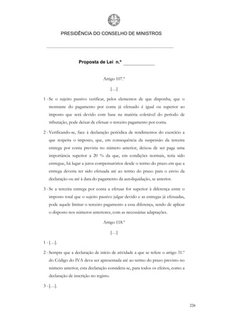 PRESIDÊNCIA DO CONSELHO DE MINISTROS




                    Proposta de Lei n.º


                                  Artigo 107.º

                                         […]

1 - Se o sujeito passivo verificar, pelos elementos de que disponha, que o
   montante do pagamento por conta já efetuado é igual ou superior ao
   imposto que será devido com base na matéria coletável do período de
   tributação, pode deixar de efetuar o terceiro pagamento por conta.

2 - Verificando-se, face à declaração periódica de rendimentos do exercício a
   que respeita o imposto, que, em consequência da suspensão da terceira
   entrega por conta prevista no número anterior, deixou de ser paga uma
   importância superior a 20 % da que, em condições normais, teria sido
   entregue, há lugar a juros compensatórios desde o termo do prazo em que a
   entrega deveria ter sido efetuada até ao termo do prazo para o envio da
   declaração ou até à data do pagamento da autoliquidação, se anterior.

3 - Se a terceira entrega por conta a efetuar for superior à diferença entre o
   imposto total que o sujeito passivo julgar devido e as entregas já efetuadas,
   pode aquele limitar o terceiro pagamento a essa diferença, sendo de aplicar
   o disposto nos números anteriores, com as necessárias adaptações.

                                  Artigo 118.º

                                         […]

1 - […].

2 - Sempre que a declaração de início de atividade a que se refere o artigo 31.º
   do Código do IVA deva ser apresentada até ao termo do prazo previsto no
   número anterior, esta declaração considera-se, para todos os efeitos, como a
   declaração de inscrição no registo.

3 - […].



                                                                                   226
 