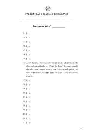 PRESIDÊNCIA DO CONSELHO DE MINISTROS




                 Proposta de Lei n.º


9)   […];

10) […];

11) […];

12) […];

13) […];

14) […];

15) […];

16) A transmissão do direito de autor e a autorização para a utilização da
     obra inteletual, definidas no Código de Direito de Autor, quando
     efetuadas pelos próprios autores, seus herdeiros ou legatários, ou
     ainda por terceiros, por conta deles, ainda que o autor seja pessoa
     coletiva;

17) […];

18) […];

19) […];

20) […];

21) […];

22) […];

23) […];

24) […];

25) […];

26) […];

27) […];


                                                                             229
 