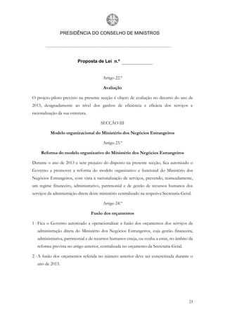 PRESIDÊNCIA DO CONSELHO DE MINISTROS




                          Proposta de Lei n.º


                                         Artigo 22.º

                                         Avaliação

O projeto-piloto previsto na presente secção é objeto de avaliação no decurso do ano de
2013, designadamente ao nível dos ganhos de eficiência e eficácia dos serviços e
racionalização da sua estrutura.

                                        SECÇÃO III

          Modelo organizacional do Ministério dos Negócios Estrangeiros

                                         Artigo 23.º

     Reforma do modelo organizativo do Ministério dos Negócios Estrangeiros

Durante o ano de 2013 e sem prejuízo do disposto na presente secção, fica autorizado o
Governo a promover a reforma do modelo organizativo e funcional do Ministério dos
Negócios Estrangeiros, com vista à racionalização de serviços, prevendo, nomeadamente,
um regime financeiro, administrativo, patrimonial e de gestão de recursos humanos dos
serviços da administração direta deste ministério centralizado na respetiva Secretaria-Geral.

                                         Artigo 24.º

                                   Fusão dos orçamentos

1 - Fica o Governo autorizado a operacionalizar a fusão dos orçamentos dos serviços da
   administração direta do Ministério dos Negócios Estrangeiros, cuja gestão financeira,
   administrativa, patrimonial e de recursos humanos esteja, ou venha a estar, no âmbito da
   reforma prevista no artigo anterior, centralizada no orçamento da Secretaria-Geral.

2 - A fusão dos orçamentos referida no número anterior deve ser concretizada durante o
   ano de 2013.




                                                                                           23
 
