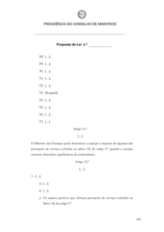 PRESIDÊNCIA DO CONSELHO DE MINISTROS




                      Proposta de Lei n.º


      28) […];

      29) […];

      30) […];

      31) […];

      32) […];

      33) [Revogada];

      34) […];

      35) […];

      36) […];

      37) […].

                                      Artigo 11.º

                                         […]

O Ministro das Finanças pode determinar a sujeição a imposto de algumas das
prestações de serviços referidas na alínea 34) do artigo 9.º quando a isenção
ocasione distorções significativas de concorrência.

                                       Artigo 12.º

                                          […]

1 - […]:

      a) […];

      b) […];

      c) Os sujeitos passivos que efetuem prestações de serviços referidas na
           alínea 34) do artigo 9.º



                                                                                230
 