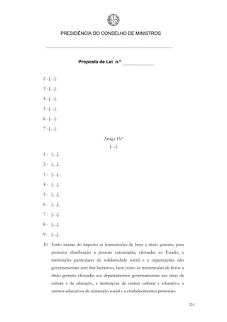 PRESIDÊNCIA DO CONSELHO DE MINISTROS




                   Proposta de Lei n.º


2 - […].

3 - […].

4 - […].

5 - […].

6 - […].

7 - […].

                                  Artigo 15.º
                                     […]
1 - […].

2 - […].

3 - […].

4 - […].

5 - […].

6 - […].

7 - […].

8 - […].

9 - […].

10 - Estão isentas do imposto as transmissões de bens a título gratuito, para
    posterior distribuição a pessoas carenciadas, efetuadas ao Estado, a
    instituições particulares de solidariedade social e a organizações não
    governamentais sem fins lucrativos, bem como as transmissões de livros a
    título gratuito efetuadas aos departamentos governamentais nas áreas da
    cultura e da educação, a instituições de caráter cultural e educativo, a
    centros educativos de reinserção social e a estabelecimentos prisionais.

                                                                                231
 