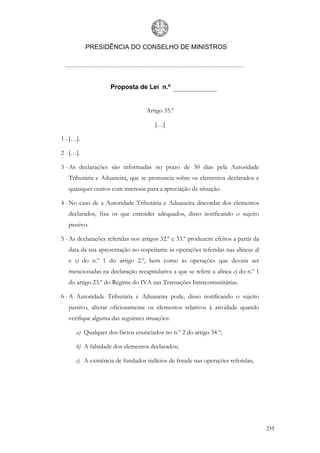 PRESIDÊNCIA DO CONSELHO DE MINISTROS




                    Proposta de Lei n.º


                                  Artigo 35.º

                                      […]

1 - […].

2 - […].

3 - As declarações são informadas no prazo de 30 dias pela Autoridade
   Tributária e Aduaneira, que se pronuncia sobre os elementos declarados e
   quaisquer outros com interesse para a apreciação da situação.

4 - No caso de a Autoridade Tributária e Aduaneira discordar dos elementos
   declarados, fixa os que entender adequados, disso notificando o sujeito
   passivo.

5 - As declarações referidas nos artigos 32.º e 33.º produzem efeitos a partir da
   data da sua apresentação no respeitante às operações referidas nas alíneas d)
   e e) do n.º 1 do artigo 2.º, bem como às operações que devam ser
   mencionadas na declaração recapitulativa a que se refere a alínea c) do n.º 1
   do artigo 23.º do Regime do IVA nas Transações Intracomunitárias.

6 - A Autoridade Tributária e Aduaneira pode, disso notificando o sujeito
   passivo, alterar oficiosamente os elementos relativos à atividade quando
   verifique alguma das seguintes situações:

      a) Qualquer dos factos enunciados no n.º 2 do artigo 34.º;

      b) A falsidade dos elementos declarados;

      c) A existência de fundados indícios de fraude nas operações referidas;




                                                                                    235
 