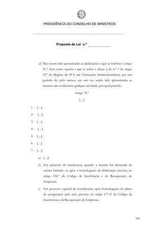 PRESIDÊNCIA DO CONSELHO DE MINISTROS




                     Proposta de Lei n.º




     d) Não terem sido apresentadas as declarações a que se referem o artigo
           41.º, bem como aquelas a que se refere a alínea c) do n.º 1 do artigo
           23.º do Regime do IVA nas Transações Intracomunitárias, por um
           período de, pelo menos, um ano ou, tendo sido apresentadas as
           mesmas não evidenciem qualquer atividade, por igual período.

                                   Artigo 78.º

                                       […]

1 - […].

2 - […].

3 - […].

4 - […].

5 - […].

6 - […].

7 - […]:

     a) […];

     b) Em processo de insolvência, quando a mesma for decretada de
           caráter limitado ou após a homologação da deliberação prevista no
           artigo 156.º do Código de Insolvência e da Recuperação de
           Empresas;

     c) Em processo especial de revitalização, após homologação do plano
           de recuperação pelo juíz, previsto no artigo 17.º-F do Código da
           Insolvência e da Recuperação de Empresas;




                                                                                   236
 