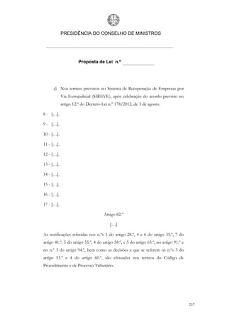 PRESIDÊNCIA DO CONSELHO DE MINISTROS




                      Proposta de Lei n.º




      d) Nos termos previstos no Sistema de Recuperação de Empresas por
            Via Extrajudicial (SIREVE), após celebração do acordo previsto no
            artigo 12.º do Decreto-Lei n.º 178/2012, de 3 de agosto.

8 - […].

9 - […].

10 - […].

11 - […].

12 - […].

13 - […].

14 - […].

15 - […].

16 - […].

17 - […].

                                    Artigo 82.º

                                        […]

As notificações referidas nos n.ºs 1 do artigo 28.º, 4 e 6 do artigo 35.º, 7 do
artigo 41.º, 5 do artigo 55.º, 4 do artigo 58.º, e 5 do artigo 63.º, no artigo 91.º e
no n.º 3 do artigo 94.º, bem como as decisões a que se referem os n.ºs 3 do
artigo 53.º e 4 do artigo 60.º, são efetuadas nos termos do Código de
Procedimento e de Processo Tributário.




                                                                                        237
 