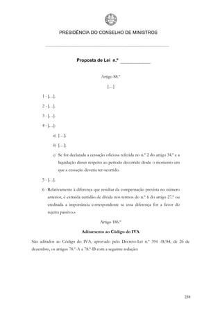 PRESIDÊNCIA DO CONSELHO DE MINISTROS




                            Proposta de Lei n.º


                                         Artigo 88.º

                                            […]

     1 - […].

     2 - […].

     3 - […].

     4 - […]:

           a) […];

           b) […];

           c) Se for declarada a cessação oficiosa referida no n.º 2 do artigo 34.º e a
                liquidação disser respeito ao período decorrido desde o momento em
                que a cessação deveria ter ocorrido.

     5 - […].

     6 - Relativamente à diferença que resultar da compensação prevista no número
        anterior, é extraída certidão de dívida nos termos do n.º 6 do artigo 27.º ou
        creditada a importância correspondente se essa diferença for a favor do
        sujeito passivo.»

                                        Artigo 186.º

                              Aditamento ao Código do IVA

São aditados ao Código do IVA, aprovado pelo Decreto-Lei n.º 394 -B/84, de 26 de
dezembro, os artigos 78.º-A a 78.º-D com a seguinte redação:




                                                                                          238
 