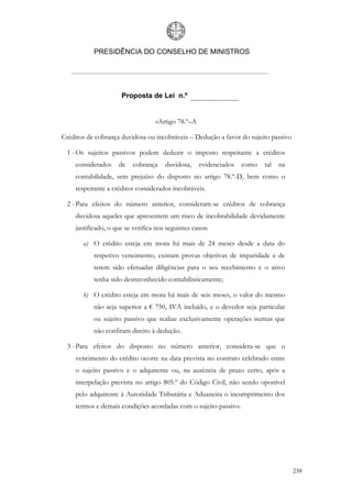 PRESIDÊNCIA DO CONSELHO DE MINISTROS




                     Proposta de Lei n.º


                                  «Artigo 78.º–A

Créditos de cobrança duvidosa ou incobráveis – Dedução a favor do sujeito passivo

 1 - Os sujeitos passivos podem deduzir o imposto respeitante a créditos
    considerados    de    cobrança    duvidosa,    evidenciados   como   tal   na
    contabilidade, sem prejuízo do disposto no artigo 78.º-D, bem como o
    respeitante a créditos considerados incobráveis.

 2 - Para efeitos do número anterior, consideram-se créditos de cobrança
    duvidosa aqueles que apresentem um risco de incobrabilidade devidamente
    justificado, o que se verifica nos seguintes casos:

       a) O crédito esteja em mora há mais de 24 meses desde a data do
           respetivo vencimento, existam provas objetivas de imparidade e de
           terem sido efetuadas diligências para o seu recebimento e o ativo
           tenha sido desreconhecido contabilisticamente;

       b) O crédito esteja em mora há mais de seis meses, o valor do mesmo
           não seja superior a € 750, IVA incluído, e o devedor seja particular
           ou sujeito passivo que realize exclusivamente operações isentas que
           não confiram direito à dedução.

 3 - Para efeitos do disposto no número anterior, considera-se que o
    vencimento do crédito ocorre na data prevista no contrato celebrado entre
    o sujeito passivo e o adquirente ou, na ausência de prazo certo, após a
    interpelação prevista no artigo 805.º do Código Civil, não sendo oponível
    pelo adquirente à Autoridade Tributária e Aduaneira o incumprimento dos
    termos e demais condições acordadas com o sujeito passivo.




                                                                                    239
 