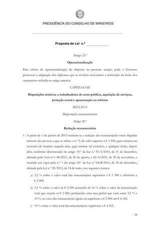 PRESIDÊNCIA DO CONSELHO DE MINISTROS




                          Proposta de Lei n.º


                                          Artigo 25.º

                                   Operacionalização

Para efeitos de operacionalização do disposto na presente secção, pode o Governo
promover a adaptação dos diplomas que se revelem necessários à instituição da fusão dos
orçamentos referida no artigo anterior.

                                      CAPÍTULO III

   Disposições relativas a trabalhadores do setor público, aquisição de serviços,
                       proteção social e aposentação ou reforma

                                          SECÇÃO I

                                Disposições remuneratórias

                                          Artigo 26.º

                                 Redução remuneratória

1 - A partir de 1 de janeiro de 2013 mantem-se a redução das remunerações totais ilíquidas
   mensais das pessoas a que se refere o n.º 9, de valor superior a € 1 500, quer estejam em
   exercício de funções naquela data, quer iniciem tal exercício, a qualquer título, depois
   dela, conforme determinado no artigo 19.º da Lei n.º 55-A/2010, de 31 de dezembro,
   alterada pelas Leis n.ºs 48/2011, de 26 de agosto, e 60-A/2011, de 30 de novembro, e
   mantido em vigor pelo n.º 1 do artigo 20.º da Lei n.º 64-B/2011, de 30 de dezembro,
   alterada pela Lei n.º 20/2012, de 14 de maio, nos seguintes termos:

      a) 3,5 % sobre o valor total das remunerações superiores a € 1 500 e inferiores a
         € 2 000;

      b) 3,5 % sobre o valor de € 2 000 acrescido de 16 % sobre o valor da remuneração
         total que exceda os € 2 000, perfazendo uma taxa global que varia entre 3,5 % e
         10 %, no caso das remunerações iguais ou superiores a € 2 000 até € 4 165;

      c) 10 % sobre o valor total das remunerações superiores a € 4 165.

                                                                                         24
 