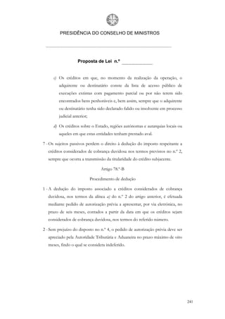 PRESIDÊNCIA DO CONSELHO DE MINISTROS




                    Proposta de Lei n.º


      c) Os créditos em que, no momento da realização da operação, o
         adquirente ou destinatário conste da lista de acesso público de
         execuções extintas com pagamento parcial ou por não terem sido
         encontrados bens penhoráveis e, bem assim, sempre que o adquirente
         ou destinatário tenha sido declarado falido ou insolvente em processo
         judicial anterior;

      d) Os créditos sobre o Estado, regiões autónomas e autarquias locais ou
         aqueles em que estas entidades tenham prestado aval.

7 - Os sujeitos passivos perdem o direito à dedução do imposto respeitante a
   créditos considerados de cobrança duvidosa nos termos previstos no n.º 2,
   sempre que ocorra a transmissão da titularidade do crédito subjacente.

                                   Artigo 78.º-B

                              Procedimento de dedução

1 - A dedução do imposto associado a créditos considerados de cobrança
   duvidosa, nos termos da alínea a) do n.º 2 do artigo anterior, é efetuada
   mediante pedido de autorização prévia a apresentar, por via eletrónica, no
   prazo de seis meses, contados a partir da data em que os créditos sejam
   considerados de cobrança duvidosa, nos termos do referido número.

2 - Sem prejuízo do disposto no n.º 4, o pedido de autorização prévia deve ser
   apreciado pela Autoridade Tributária e Aduaneira no prazo máximo de oito
   meses, findo o qual se considera indeferido.




                                                                                 241
 