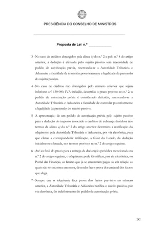 PRESIDÊNCIA DO CONSELHO DE MINISTROS




                    Proposta de Lei n.º


3 - No caso de créditos abrangidos pela alínea b) do n.º 2 e pelo n.º 4 do artigo
   anterior, a dedução é efetuada pelo sujeito passivo sem necessidade de
   pedido de autorização prévia, reservando-se a Autoridade Tributária e
   Aduaneira a faculdade de controlar posteriormente a legalidade da pretensão
   do sujeito passivo.

4 - No caso de créditos não abrangidos pelo número anterior que sejam
   inferiores a € 150 000, IVA incluído, decorrido o prazo previsto no n.º 2, o
   pedido de autorização prévia é considerado deferido, reservando-se a
   Autoridade Tributária e Aduaneira a faculdade de controlar posteriormente
   a legalidade da pretensão do sujeito passivo.

5 - A apresentação de um pedido de autorização prévia pelo sujeito passivo
   para a dedução do imposto associado a créditos de cobrança duvidosa nos
   termos da alínea a) do n.º 2 do artigo anterior determina a notificação do
   adquirente pela Autoridade Tributária e Aduaneira, por via eletrónica, para
   que efetue a correspondente retificação, a favor do Estado, da dedução
   inicialmente efetuada, nos termos previstos no n.º 2 do artigo seguinte.

6 - Até ao final do prazo para a entrega da declaração periódica mencionada no
   n.º 2 do artigo seguinte, o adquirente pode identificar, por via eletrónica, no
   Portal das Finanças, as faturas que já se encontram pagas ou em relação às
   quais não se encontra em mora, devendo fazer prova documental dos factos
   que alega.

7 - Sempre que o adquirente faça prova dos factos previstos no número
   anterior, a Autoridade Tributária e Aduaneira notifica o sujeito passivo, por
   via eletrónica, do indeferimento do pedido de autorização prévia.




                                                                                     242
 