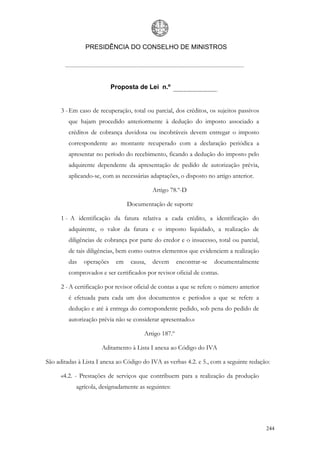 PRESIDÊNCIA DO CONSELHO DE MINISTROS




                           Proposta de Lei n.º


      3 - Em caso de recuperação, total ou parcial, dos créditos, os sujeitos passivos
         que hajam procedido anteriormente à dedução do imposto associado a
         créditos de cobrança duvidosa ou incobráveis devem entregar o imposto
         correspondente ao montante recuperado com a declaração periódica a
         apresentar no período do recebimento, ficando a dedução do imposto pelo
         adquirente dependente da apresentação de pedido de autorização prévia,
         aplicando-se, com as necessárias adaptações, o disposto no artigo anterior.

                                           Artigo 78.º-D

                                 Documentação de suporte

      1 - A identificação da fatura relativa a cada crédito, a identificação do
         adquirente, o valor da fatura e o imposto liquidado, a realização de
         diligências de cobrança por parte do credor e o insucesso, total ou parcial,
         de tais diligências, bem como outros elementos que evidenciem a realização
         das   operações    em    causa,   devem       encontrar-se   documentalmente
         comprovados e ser certificados por revisor oficial de contas.

      2 - A certificação por revisor oficial de contas a que se refere o número anterior
         é efetuada para cada um dos documentos e períodos a que se refere a
         dedução e até à entrega do correspondente pedido, sob pena do pedido de
         autorização prévia não se considerar apresentado.»

                                        Artigo 187.º

                      Aditamento à Lista I anexa ao Código do IVA

São aditadas à Lista I anexa ao Código do IVA as verbas 4.2. e 5., com a seguinte redação:

      «4.2. - Prestações de serviços que contribuem para a realização da produção
            agrícola, designadamente as seguintes:




                                                                                           244
 
