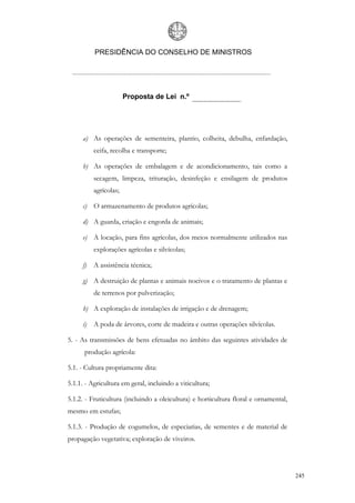 PRESIDÊNCIA DO CONSELHO DE MINISTROS




                       Proposta de Lei n.º




     a) As operações de sementeira, plantio, colheita, debulha, enfardação,
          ceifa, recolha e transporte;

     b) As operações de embalagem e de acondicionamento, tais como a
          secagem, limpeza, trituração, desinfeção e ensilagem de produtos
          agrícolas;

     c) O armazenamento de produtos agrícolas;

     d) A guarda, criação e engorda de animais;

     e) A locação, para fins agrícolas, dos meios normalmente utilizados nas
          explorações agrícolas e silvícolas;

     f)   A assistência técnica;

     g) A destruição de plantas e animais nocivos e o tratamento de plantas e
          de terrenos por pulverização;

     h) A exploração de instalações de irrigação e de drenagem;

     i) A poda de árvores, corte de madeira e outras operações silvícolas.

5. - As transmissões de bens efetuadas no âmbito das seguintes atividades de
      produção agrícola:

5.1. - Cultura propriamente dita:

5.1.1. - Agricultura em geral, incluindo a viticultura;

5.1.2. - Fruticultura (incluindo a oleicultura) e horticultura floral e ornamental,
mesmo em estufas;

5.1.3. - Produção de cogumelos, de especiarias, de sementes e de material de
propagação vegetativa; exploração de viveiros.




                                                                                      245
 