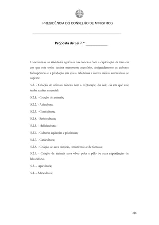 PRESIDÊNCIA DO CONSELHO DE MINISTROS




                        Proposta de Lei n.º




Excetuam-se as atividades agrícolas não conexas com a exploração da terra ou
em que esta tenha caráter meramente acessório, designadamente as culturas
hidropónicas e a produção em vasos, tabuleiros e outros meios autónomos de
suporte.

5.2. - Criação de animais conexa com a exploração do solo ou em que este
tenha caráter essencial:

5.2.1. - Criação de animais;

5.2.2. - Avicultura;

5.2.3. - Cunicultura;

5.2.4. - Sericicultura;

5.2.5. - Helicicultura;

5.2.6. - Culturas aquícolas e piscícolas;

5.2.7. - Canicultura;

5.2.8. - Criação de aves canoras, ornamentais e de fantasia;

5.2.9. - Criação de animais para obter peles e pêlo ou para experiências de
laboratório.

5.3. – Apicultura;

5.4. – Silvicultura;




                                                                               246
 