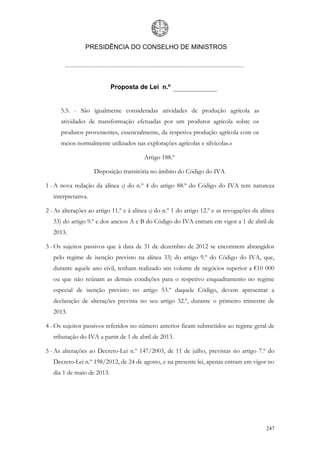 PRESIDÊNCIA DO CONSELHO DE MINISTROS




                            Proposta de Lei n.º


      5.5. - São igualmente consideradas atividades de produção agrícola as
      atividades de transformação efetuadas por um produtor agrícola sobre os
      produtos provenientes, essencialmente, da respetiva produção agrícola com os
      meios normalmente utilizados nas explorações agrícolas e silvícolas.»

                                         Artigo 188.º

                     Disposição transitória no âmbito do Código do IVA

1 - A nova redação da alínea c) do n.º 4 do artigo 88.º do Código do IVA tem natureza
   interpretativa.

2 - As alterações ao artigo 11.º e à alínea c) do n.º 1 do artigo 12.º e as revogações da alínea
   33) do artigo 9.º e dos anexos A e B do Código do IVA entram em vigor a 1 de abril de
   2013.

3 - Os sujeitos passivos que à data de 31 de dezembro de 2012 se encontrem abrangidos
   pelo regime de isenção previsto na alínea 33) do artigo 9.º do Código do IVA, que,
   durante aquele ano civil, tenham realizado um volume de negócios superior a €10 000
   ou que não reúnam as demais condições para o respetivo enquadramento no regime
   especial de isenção previsto no artigo 53.º daquele Código, devem apresentar a
   declaração de alterações prevista no seu artigo 32.º, durante o primeiro trimestre de
   2013.

4 - Os sujeitos passivos referidos no número anterior ficam submetidos ao regime geral de
   tributação do IVA a partir de 1 de abril de 2013.

5 - As alterações ao Decreto-Lei n.º 147/2003, de 11 de julho, previstas no artigo 7.º do
   Decreto-Lei n.º 198/2012, de 24 de agosto, e na presente lei, apenas entram em vigor no
   dia 1 de maio de 2013.




                                                                                            247
 