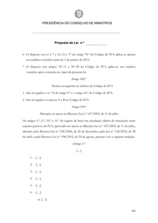 PRESIDÊNCIA DO CONSELHO DE MINISTROS




                          Proposta de Lei n.º


6 - O disposto nos n.ºs 7 a 12, 16 e 17 do artigo 78.º do Código do IVA aplica-se apenas
   aos créditos vencidos antes de 1 de janeiro de 2013.

7 - O disposto nos artigos 78.º-A a 78.º-D do Código do IVA aplica-se aos créditos
   vencidos após a entrada em vigor da presente lei.

                                       Artigo 189.º

                       Norma revogatória no âmbito do Código do IVA

1 - São revogados o n.º 33 do artigo 9.º e o artigo 43.º do Código do IVA.

2 - São revogados os anexos A e B ao Código do IVA.

                                        Artigo 190.º

             Alteração ao anexo ao Decreto-Lei n.º 147/2003, de 11 de julho

Os artigos 5.º, 6.º, 10.º e 11.º do regime de bens em circulação objeto de transações entre
sujeitos passivos de IVA, aprovado em anexo ao Decreto-Lei n.º 147/2003, de 11 de julho,
alterado pelo Decreto-Lei n.º 238/2006, de 20 de dezembro, pela Lei n.º 3-B/2010, de 28
de abril, e pelo Decreto-Lei n.º 198/2012, de 24 de agosto, passam a ter a seguinte redação:

                                        «Artigo 5.º

                                            […]

      1 - […].

      2 - […].

      3 - […].

      4 - […].

      5 - […].

      6 - […]:

            a) […];


                                                                                         248
 