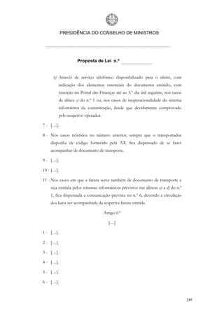 PRESIDÊNCIA DO CONSELHO DE MINISTROS




                      Proposta de Lei n.º


     b) Através de serviço telefónico disponibilizado para o efeito, com
            indicação dos elementos essenciais do documento emitido, com
            inserção no Portal das Finanças até ao 5.º dia útil seguinte, nos casos
            da alínea e) do n.º 1 ou, nos casos de inoperacionalidade do sistema
            informático da comunicação, desde que devidamente comprovado
            pelo respetivo operador.

7 - […].

8 - Nos casos referidos no número anterior, sempre que o transportador
    disponha de código fornecido pela AT, fica dispensado de se fazer
    acompanhar de documento de transporte.

9 - […].

10 - […].

11 - Nos casos em que a fatura serve também de documento de transporte e
    seja emitida pelos sistemas informáticos previstos nas alíneas a) a d) do n.º
    1, fica dispensada a comunicação prevista no n.º 6, devendo a circulação
    dos bens ser acompanhada da respetiva fatura emitida.

                                       Artigo 6.º

                                         […]

1 - […].

2 - […].

3 - […].

4 - […].

5 - […].

6 - […].


                                                                                      249
 