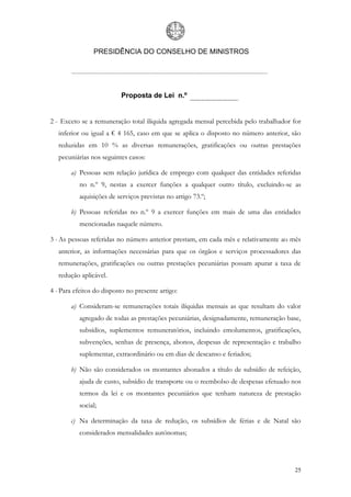 PRESIDÊNCIA DO CONSELHO DE MINISTROS




                          Proposta de Lei n.º


2 - Exceto se a remuneração total ilíquida agregada mensal percebida pelo trabalhador for
   inferior ou igual a € 4 165, caso em que se aplica o disposto no número anterior, são
   reduzidas em 10 % as diversas remunerações, gratificações ou outras prestações
   pecuniárias nos seguintes casos:

       a) Pessoas sem relação jurídica de emprego com qualquer das entidades referidas
           no n.º 9, nestas a exercer funções a qualquer outro título, excluindo-se as
           aquisições de serviços previstas no artigo 73.º;

       b) Pessoas referidas no n.º 9 a exercer funções em mais de uma das entidades
           mencionadas naquele número.

3 - As pessoas referidas no número anterior prestam, em cada mês e relativamente ao mês
   anterior, as informações necessárias para que os órgãos e serviços processadores das
   remunerações, gratificações ou outras prestações pecuniárias possam apurar a taxa de
   redução aplicável.

4 - Para efeitos do disposto no presente artigo:

       a) Consideram-se remunerações totais ilíquidas mensais as que resultam do valor
           agregado de todas as prestações pecuniárias, designadamente, remuneração base,
           subsídios, suplementos remuneratórios, incluindo emolumentos, gratificações,
           subvenções, senhas de presença, abonos, despesas de representação e trabalho
           suplementar, extraordinário ou em dias de descanso e feriados;

       b) Não são considerados os montantes abonados a título de subsídio de refeição,
           ajuda de custo, subsídio de transporte ou o reembolso de despesas efetuado nos
           termos da lei e os montantes pecuniários que tenham natureza de prestação
           social;

       c) Na determinação da taxa de redução, os subsídios de férias e de Natal são
           considerados mensalidades autónomas;




                                                                                       25
 