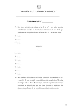 PRESIDÊNCIA DO CONSELHO DE MINISTROS




                   Proposta de Lei n.º


7 - Nos casos referidos nas alíneas a) a d) do n.º 1 do artigo anterior,
    consideram-se exibidos os documentos comunicados à AT, desde que
    apresentado o código atribuído de acordo com o n.º 7 do mesmo artigo.

8 - […].

9 - […].

10 - […].

                                 Artigo 10.º

                                     […]

1 - […].

2 - […].

3 - […].

4 - […].

5 - […].

6 - […].

7 - […].

8 - Nos casos em que os adquirentes não se encontrem registados na AT para
    o exercício de uma atividade comercial, industrial ou agrícola, a AT emite,
    em tempo real, no Portal das Finanças, um alerta seguido de notificação,
    advertindo a tipografia de que não pode proceder à impressão dos
    documentos, sob pena de ser cancelada a autorização de impressão.




                                                                                  250
 