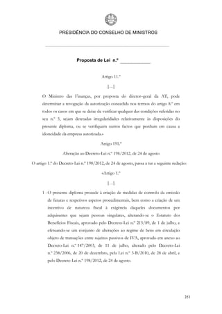 PRESIDÊNCIA DO CONSELHO DE MINISTROS




                          Proposta de Lei n.º


                                        Artigo 11.º

                                            […]

      O Ministro das Finanças, por proposta do diretor–geral da AT, pode
      determinar a revogação da autorização concedida nos termos do artigo 8.º em
      todos os casos em que se deixe de verificar qualquer das condições referidas no
      seu n.º 5, sejam detetadas irregularidades relativamente às disposições do
      presente diploma, ou se verifiquem outros factos que ponham em causa a
      idoneidade da empresa autorizada.»

                                       Artigo 191.º

                 Alteração ao Decreto-Lei n.º 198/2012, de 24 de agosto

O artigo 1.º do Decreto-Lei n.º 198/2012, de 24 de agosto, passa a ter a seguinte redação:

                                        «Artigo 1.º

                                            […]

      1 - O presente diploma procede à criação de medidas de controlo da emissão
         de faturas e respetivos aspetos procedimentais, bem como a criação de um
         incentivo de natureza fiscal à exigência daqueles documentos por
         adquirentes que sejam pessoas singulares, alterando-se o Estatuto dos
         Benefícios Fiscais, aprovado pelo Decreto-Lei n.º 215/89, de 1 de julho, e
         efetuando-se um conjunto de alterações ao regime de bens em circulação
         objeto de transações entre sujeitos passivos de IVA, aprovado em anexo ao
         Decreto-Lei n.º 147/2003, de 11 de julho, alterado pelo Decreto-Lei
         n.º 238/2006, de 20 de dezembro, pela Lei n.º 3-B/2010, de 28 de abril, e
         pelo Decreto-Lei n.º 198/2012, de 24 de agosto.




                                                                                        251
 