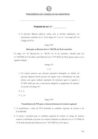 PRESIDÊNCIA DO CONSELHO DE MINISTROS




                           Proposta de Lei n.º


      2 - O presente diploma aplica-se ainda, com as devidas adaptações, aos
         documentos referidos no n.º 6 do artigo 36.º e no n.º 1 do artigo 40.º do
         Código do IVA.»

                                       Artigo 192.º

                  Alteração ao Decreto-Lei n.º 362/99, de 16 de setembro

O artigo 12.º do Decreto-Lei n.º 362/99, de 16 de setembro, alterado pela Lei
n.º 3-B/2000, de 4 de abril, e pelo Decreto-Lei n.º 197/2012, de 24 de agosto, passa a ter a
seguinte redação:

                                        «Artigo 12.º

                                            […]

      1 - Os sujeitos passivos que efetuem operações abrangidas no âmbito do
         presente diploma devem possuir um registo com a identificação de cada
         cliente com quem realizem operações de montante igual ou superior a
         € 3 000, ainda que não se encontrem obrigados ao pagamento do imposto
         nos termos do artigo 10.º.

      2 - […].

      3 - […].»

                                       Artigo 193.º

         Transferência de IVA para o desenvolvimento do turismo regional

1 - A transferência a título de IVA destinada às entidades regionais de turismo é de
   € 20 800 000.

2 - A receita a transferir para as entidades regionais de turismo ao abrigo do número
   anterior é distribuída com base nos critérios definidos no Decreto-Lei n.º 67/2008, de
   10 de abril, alterado pelo Decreto-Lei n.º 187/2009, de 12 de agosto.



                                                                                        252
 