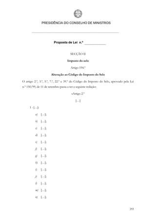 PRESIDÊNCIA DO CONSELHO DE MINISTROS




                          Proposta de Lei n.º


                                       SECÇÃO II

                                     Imposto do selo

                                       Artigo 194.º

                        Alteração ao Código do Imposto do Selo

O artigo 2.º, 3.º, 5.º, 7.º, 22.º e 39.º do Código do Imposto do Selo, aprovado pela Lei
n.º 150/99, de 11 de setembro passa a ter a seguinte redação:

                                        «Artigo 2.º

                                           […]

      1 - […]:

          a)     […];

          b)     […];

          c)     […];

          d)     […];

          e)     […];

          f)     […];

          g)     […];

          h)     […];

          i)     […];

          j)     […];

          l)     […];

          m) […];

          n)     […];


                                                                                    253
 
