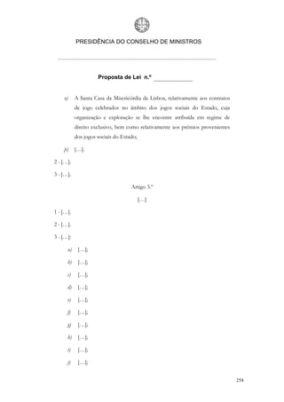 PRESIDÊNCIA DO CONSELHO DE MINISTROS




                     Proposta de Lei n.º


    o)     A Santa Casa da Misericórdia de Lisboa, relativamente aos contratos
           de jogo celebrados no âmbito dos jogos sociais do Estado, cuja
           organização e exploração se lhe encontre atribuída em regime de
           direito exclusivo, bem como relativamente aos prémios provenientes
           dos jogos sociais do Estado;

    p)     […].

2 - […].

3 - […].

                                    Artigo 3.º

                                          […]

1 - […].

2 - […].

3 - […]:

      a)    […];

      b)    […];

      c)    […];

      d)    […];

      e)    […];

      f)    […];

      g)    […];

      h)    […];

      i)    […];

      j)    […];


                                                                                 254
 