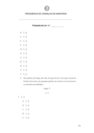 PRESIDÊNCIA DO CONSELHO DE MINISTROS




                        Proposta de Lei n.º


  h)        […];

  i)        […];

  j)        […];

  l)        […];

  m) […];

  n)        […];

  o)        […];

  p)        […];

  q)        […];

  r)        […];

  s)        […];

  t)        Nos prémios do bingo, das rifas, do jogo do loto e dos jogos sociais do
            Estado, bem como em quaisquer prémios de sorteios ou de concursos,
            no momento da atribuição.

                                        Artigo 7.º

                                          […]

1 - […]:

       a)      […];

       b)      […];

       c)      […];

       d)      […];

       e)      […];



                                                                                      256
 