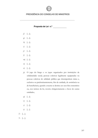 PRESIDÊNCIA DO CONSELHO DE MINISTROS




                    Proposta de Lei n.º


     f)    […];

     g)    […];

     h)    […];

     i)    […];

     j)    […];

     l)    […];

     m) […];

     n)    […];

     o)    […];

     p)    O jogo do bingo e os jogos organizados por instituições de
           solidariedade social, pessoas coletivas legalmente equiparadas ou
           pessoas coletivas de utilidade pública que desempenhem única e,
           exclusiva ou predominantemente, fins de caridade, de assistência ou
           de beneficência, quando a receita se destine aos seus fins estatutários
           ou, nos termos da lei, reverta obrigatoriamente a favor de outras
           entidades;

     q)    […];

     r)    […];

     s)    […];

     t)    […].

2 - […].

3 - […].




                                                                                     257
 