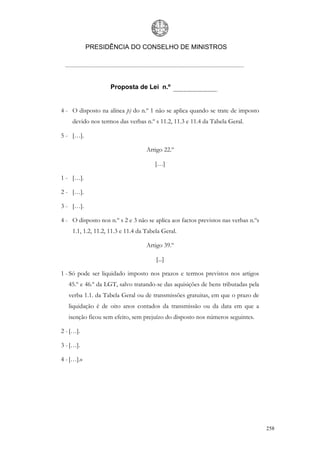 PRESIDÊNCIA DO CONSELHO DE MINISTROS




                    Proposta de Lei n.º


4 - O disposto na alínea p) do n.º 1 não se aplica quando se trate de imposto
    devido nos termos das verbas n.º s 11.2, 11.3 e 11.4 da Tabela Geral.

5 - […].

                                   Artigo 22.º

                                      […]

1 - […].

2 - […].

3 - […].

4 - O disposto nos n.º s 2 e 3 não se aplica aos factos previstos nas verbas n.ºs
    1.1, 1.2, 11.2, 11.3 e 11.4 da Tabela Geral.

                                   Artigo 39.º

                                       [...]

1 - Só pode ser liquidado imposto nos prazos e termos previstos nos artigos
   45.º e 46.º da LGT, salvo tratando-se das aquisições de bens tributadas pela
   verba 1.1. da Tabela Geral ou de transmissões gratuitas, em que o prazo de
   liquidação é de oito anos contados da transmissão ou da data em que a
   isenção ficou sem efeito, sem prejuízo do disposto nos números seguintes.

2 - […].

3 - […].

4 - […].»




                                                                                    258
 