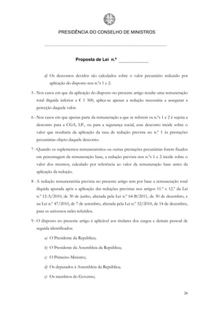 PRESIDÊNCIA DO CONSELHO DE MINISTROS




                            Proposta de Lei n.º


       d) Os descontos devidos são calculados sobre o valor pecuniário reduzido por
          aplicação do disposto nos n.ºs 1 e 2.

5 - Nos casos em que da aplicação do disposto no presente artigo resulte uma remuneração
   total ilíquida inferior a € 1 500, aplica-se apenas a redução necessária a assegurar a
   perceção daquele valor.

6 - Nos casos em que apenas parte da remuneração a que se referem os n.ºs 1 e 2 é sujeita a
   desconto para a CGA, I.P., ou para a segurança social, esse desconto incide sobre o
   valor que resultaria da aplicação da taxa de redução prevista no n.º 1 às prestações
   pecuniárias objeto daquele desconto.

7 - Quando os suplementos remuneratórios ou outras prestações pecuniárias forem fixados
   em percentagem da remuneração base, a redução prevista nos n.ºs 1 e 2 incide sobre o
   valor dos mesmos, calculado por referência ao valor da remuneração base antes da
   aplicação da redução.

8 - A redução remuneratória prevista no presente artigo tem por base a remuneração total
   ilíquida apurada após a aplicação das reduções previstas nos artigos 11.º e 12.º da Lei
   n.º 12-A/2010, de 30 de junho, alterada pela Lei n.º 64-B/2011, de 30 de dezembro, e
   na Lei n.º 47/2010, de 7 de setembro, alterada pela Lei n.º 52/2010, de 14 de dezembro,
   para os universos neles referidos.

9 - O disposto no presente artigo é aplicável aos titulares dos cargos e demais pessoal de
   seguida identificados:

       a) O Presidente da República;

       b) O Presidente da Assembleia da República;

       c) O Primeiro-Ministro;

       d) Os deputados à Assembleia da República;

       e) Os membros do Governo;


                                                                                        26
 