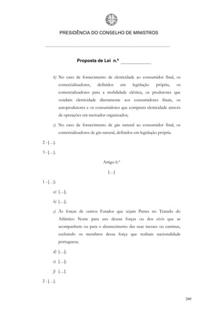 PRESIDÊNCIA DO CONSELHO DE MINISTROS




                     Proposta de Lei n.º


      b) No caso de fornecimento de eletricidade ao consumidor final, os
           comercializadores,    definidos        em   legislação   própria,    os
           comercializadores para a mobilidade elétrica, os produtores que
           vendam eletricidade diretamente aos consumidores finais, os
           autoprodutores e os consumidores que comprem eletricidade através
           de operações em mercador organizados;

      c) No caso de fornecimento de gás natural ao consumidor final, os
           comercializadores de gás natural, definidos em legislação própria.

2 - […].

3 - […].

                                     Artigo 6.º

                                       […]

1 - […]:

      a) […];

      b) […];

      c) Às forças de outros Estados que sejam Partes no Tratado do
           Atlântico Norte para uso dessas forças ou dos civis que as
           acompanhem ou para o abastecimento das suas messes ou cantinas,
           excluindo os membros dessa força que tenham nacionalidade
           portuguesa;

      d) […];

      e) […];

      f) […].

2 - […].


                                                                                     260
 