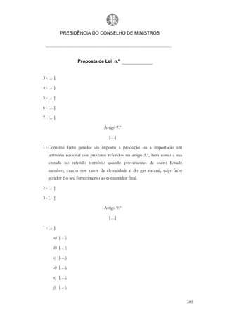 PRESIDÊNCIA DO CONSELHO DE MINISTROS




                   Proposta de Lei n.º


3 - […].

4 - […].

5 - […].

6 - […].

7 - […].

                                 Artigo 7.º

                                    […]

1 - Constitui facto gerador do imposto a produção ou a importação em
   território nacional dos produtos referidos no artigo 5.º, bem como a sua
   entrada no referido território quando provenientes de outro Estado
   membro, exceto nos casos da eletricidade e do gás natural, cujo facto
   gerador é o seu fornecimento ao consumidor final.

2 - […].

3 - […].

                                 Artigo 9.º

                                    […]

1 - […]:

      a) […];

      b) […];

      c) […];

      d) […];

      e) […];

      f) […];


                                                                              261
 