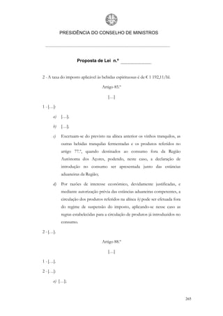PRESIDÊNCIA DO CONSELHO DE MINISTROS




                    Proposta de Lei n.º


2 - A taxa do imposto aplicável às bebidas espirituosas é de € 1 192,11/hl.

                                   Artigo 85.º

                                      […]

1 - […]:

      a)   […];

      b)   […];

      c)   Excetuam-se do previsto na alínea anterior os vinhos tranquilos, as
           outras bebidas tranquilas fermentadas e os produtos referidos no
           artigo 77.º, quando destinados ao consumo fora da Região
           Autónoma dos Açores, podendo, neste caso, a declaração de
           introdução no consumo ser apresentada junto das estâncias
           aduaneiras da Região;

      d)   Por razões de interesse económico, devidamente justificadas, e
           mediante autorização prévia das estâncias aduaneiras competentes, a
           circulação dos produtos referidos na alínea b) pode ser efetuada fora
           do regime de suspensão do imposto, aplicando-se nesse caso as
           regras estabelecidas para a circulação de produtos já introduzidos no
           consumo.

2 - […].

                                   Artigo 88.º

                                      […]

1 - […].

2 - […]:

      a) […];


                                                                                   265
 