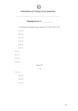 PRESIDÊNCIA DO CONSELHO DE MINISTROS




                   Proposta de Lei n.º


      b) Os produtos abrangidos pelos códigos 2701, 2702 e 2704 a 2715;

      c) […];

      d) […];

      e) […];

      f) […];

      g) […];

      h) […].

3 - […].

4 - […].

5 - […].

6 - […].

                                 Artigo 89.º

                                     […]

1 - […]:

      a) […];

      b) […];

      c) […];




                                                                          266
 